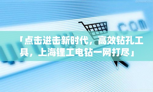 「點(diǎn)擊進(jìn)擊新時(shí)代，高效鉆孔工具，上海鋰工電鉆一網(wǎng)打盡」