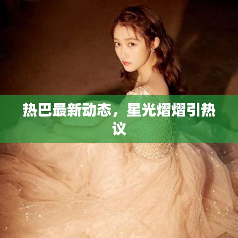 熱巴最新動態(tài)，星光熠熠引熱議