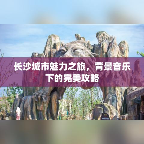 長(zhǎng)沙城市魅力之旅，背景音樂下的完美攻略