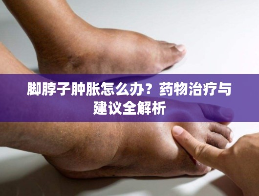 腳脖子腫脹怎么辦？藥物治療與建議全解析