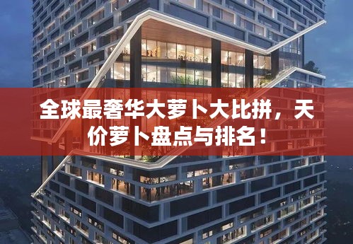 全球最奢華大蘿卜大比拼，天價(jià)蘿卜盤點(diǎn)與排名！