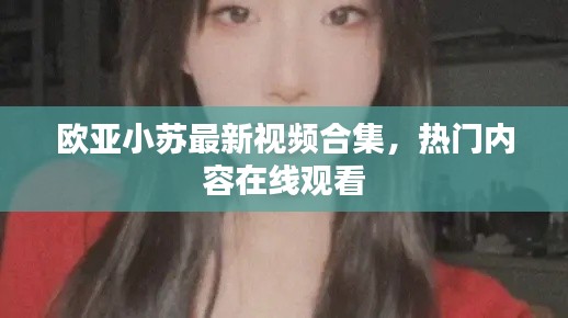 歐亞小蘇最新視頻合集，熱門內(nèi)容在線觀看