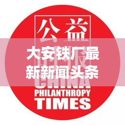 大安鐵廠最新新聞頭條，關注行業(yè)動態(tài)與熱點事件