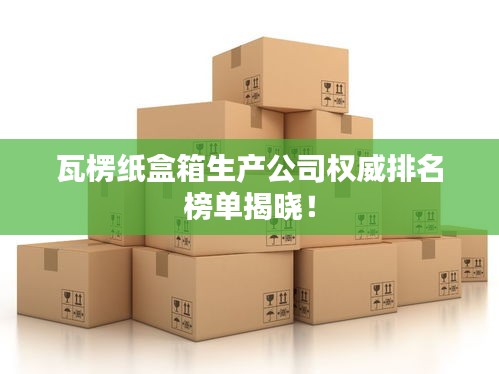 瓦楞紙盒箱生產(chǎn)公司權(quán)威排名榜單揭曉！