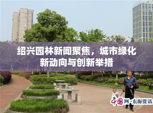 紹興園林新聞聚焦，城市綠化新動(dòng)向與創(chuàng)新舉措
