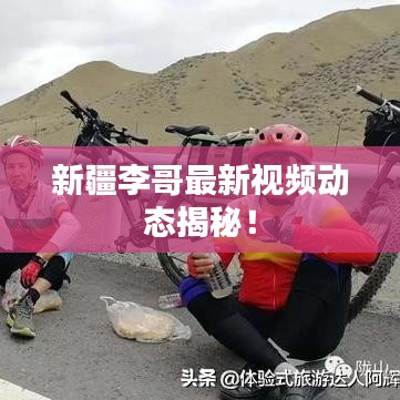 新疆李哥最新視頻動(dòng)態(tài)揭秘！