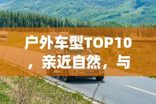 戶外車型TOP10，親近自然，與最佳伙伴同行探險(xiǎn)之旅
